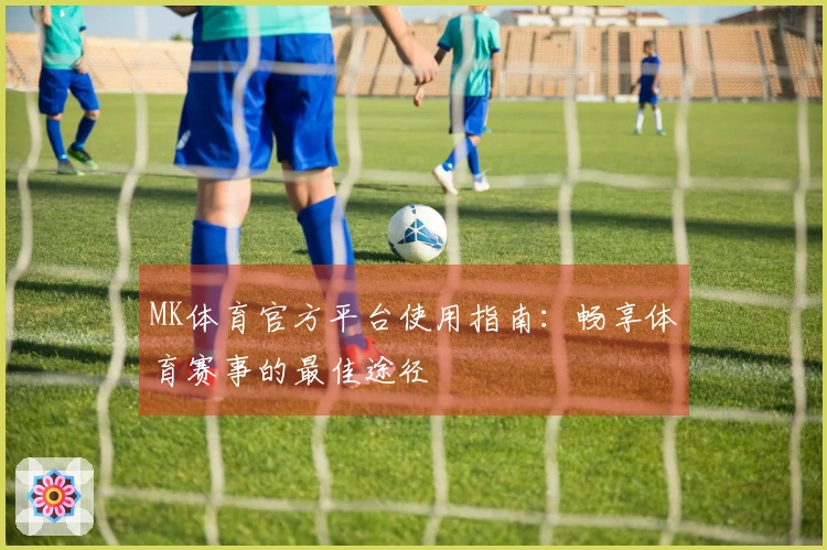 MK体育官方平台使用指南:畅享体育赛事的最佳途径